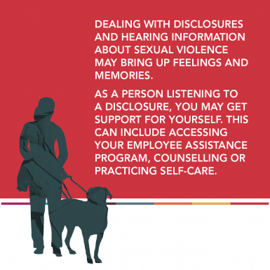 Dealing with disclosures and hearing information about sexual violence may bring up feelings and memories.  As a person listening to a disclosure, you may get support for yourself. This can include accessing your Employee Assistance Program, counselling o
